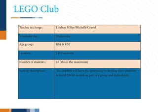 LEGO Club
 Teacher in charge :      Lindsay Miller/Michelle Cravid

 Scheduled day :          Wednesday

 Age group :              KS1 & KS2

 Location :               1M classroom

 Number of students :     16 (this is the maximum)

 Activity description :   The children will have the oportunity to develop their creativity
                          to build LEGO models as part of a group and individually.
 