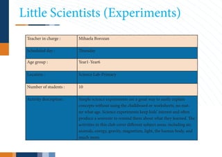 Little Scientists (Experiments)
 Teacher in charge :      Mihaela Borozan

 Scheduled day :          Thursday

 Age group :              Year1-Year6

 Location :               Science Lab-Primary

 Number of students :     10

 Activity description :   Simple science experiments are a great way to easily explain
                          concepts without using the chalkboard or worksheets, no mat-
                          ter what age. Science experiments keep kids’ interest and often
                          produce a souvenir to remind them about what they learned. The
                          activities in this club cover different subject areas, including air,
                          animals, energy, gravity, magnetism, light, the human body, and
                          much more.
 