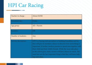 HPI Car Racing
 Teacher in charge :      Ahmet KOSE

 Scheduled day :          Friday

 Age group :              All + Parents

 Location :               ISB

 Number of students :     Any

 Activity description :   HPI Car Racing club specializes in building friendship and fur-
                          ther will give its members chance to discover how networking is
                          important. It further involves parents to spend time together with
                          their child and their child’s friends. While the races take place
                          in the school gym, many viewers will have chance to watch. The
                          most but not the last important thing is that they will learn help-
                          ing each other.
 