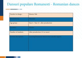 Dansuri populare Romanesti - Romanian dances

 Teacher in charge :      Monica Tele

 Scheduled day :          Thursday

 Age group :              Year 4 - Year 13 - after preselection

 Location :               Theatre

 Number of students :     After preselection (12 or more)

 Activity description :   Learning Romanian dances from specific regions.
 