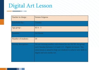 Digital Art Lesson
 Teacher in charge :      Sorana Grigoras

 Scheduled day :          Tuesday

 Age group :              KS 4 - 5

 Location :               Art Room

 Number of students :     10

 Activity description :   We are running another extra lesson for our IGCSE-Art group
                          each Tuesday between 3.15 and 4.15 - Digital Art lesson. This
                          extra lesson is aimed to help our students to achieve new skills in
                          digital and new media Art.
 