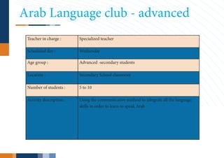 Arab Language club - advanced
 Teacher in charge :      Specialized teacher

 Scheduled day :          Wednesday

 Age group :              Advanced -secondary students

 Location :               Secondary School classroom

 Number of students :     5 to 10

 Activity description :   Using the communicative method to integrate all the language
                          skills in order to learn to speak Arab
 