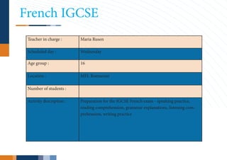 French IGCSE
 Teacher in charge :      Maria Rusen

 Scheduled day :          Wednesday

 Age group :              16

 Location :               MFL Romanian

 Number of students :

 Activity description :   Preparation for the IGCSE French exam - speaking practice,
                          reading comprehension, grammar explanations, listening com-
                          prehension, writing practice
 