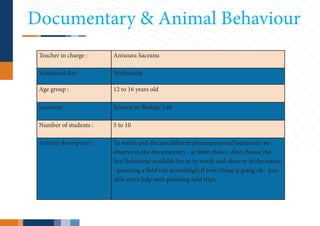 Documentary & Animal Behaviour
 Teacher in charge :      Anisoara Saceanu

 Scheduled day :          Wednesday

 Age group :              12 to 16 years old

 Location :               Science or Biology Lab

 Number of students :     5 to 10

 Activity description :   To watch and discuss different phenomena and behaviour we
                          observe in the documentary - at their choice. Also choose the
                          best behaviour available for us to watch and observe in the nature
                          - planning a field trip accordingly.If everything is going ok - pos-
                          sible extra help with planning field trips.
 