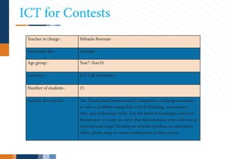 ICT for Contests
 Teacher in charge :      Mihaela Borozan

 Scheduled day :          Monday

 Age group :              Year7-Year10

 Location :               ICT Lab Secondary

 Number of students :     15

 Activity description :   The ThinkQuest International Competition challenges students
                          to solve a problem using their critical thinking, communica-
                          tion, and technology skills. Use the latest technologies and your
                          brainpower to create an entry that demonstrates your skills on an
                          international stage! Develop an website, produce an animation,
                          video, photo essay or some combination of these items.
 