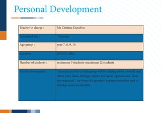 Personal Development
 Teacher in charge :      Ms Cristina Guralivu

 Scheduled day :          Thursday

 Age group :              year 7, 8, 9, 10

 Location :               SENCO office

 Number of students :     minimum 3 students-maximum 12 students

 Activity description :   The main activity in this group will be talking about yourself and
                          about your ideas, feelings, values. Everyone opinion and ideas
                          are respected ; we form this group to improve ourselves and to
                          develop more social skills.
 