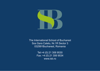 The International School of Bucharest
  Sos Gara Catelu, Nr.1R Sector 3
     032991Bucharest, Romania

       Tel:+4 (0) 21 306 9530
      Fax: +4 (0) 21 306 9534
             www.isb.ro
 