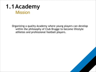 1.1 Academy 
Mission 
! 
! 
Organizing a quality Academy where young players can develop 
within the philosophy of Club Brugge to become lifestyle 
athletes and professional football players.! 
 