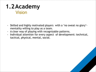 1.2 Academy 
Vision 
! 
! 
- Skilled and highly motivated players with a ‘no sweat no glory’- 
mentality willing to play as a team. 
- A clear way of playing with recognizable patterns. 
- Individual attention for every aspect of development: technical, 
tactical, physical, mental, social. 
 
