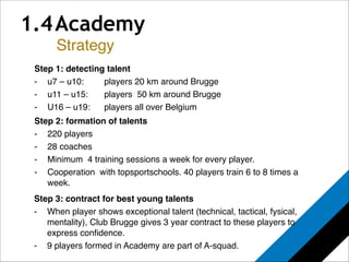 1.4 Academy 
! 
Strategy 
! 
Step 1: detecting talent! 
- u7 – u10: !! players 20 km around Brugge! 
- u11 – u15:! players 50 km around Brugge! 
- U16 – u19: ! players all over Belgium 
Step 2: formation of talents" 
- 220 players! 
- 28 coaches! 
- Minimum 4 training sessions a week for every player.! 
- Cooperation with topsportschools. 40 players train 6 to 8 times a 
week.! 
Step 3: contract for best young talents" 
- When player shows exceptional talent (technical, tactical, fysical, 
mentality), Club Brugge gives 3 year contract to these players to 
express confidence.! 
- 9 players formed in Academy are part of A-squad.! 
 