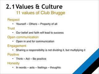 2.1 Values & Culture 
11 values of Club Brugge 
Respect! 
• Yourself – Others – Property of all! 
Trust! 
• Our belief and faith will lead to success! 
Open communication! 
• Open in and for communication! 
Engagement! 
• Sharing a responsibility is not dividing it, but multiplying it! 
Positive! 
• Think – Act – Be positive! 
Honesty! 
• In words – acts – feelings – thoughts! 
 