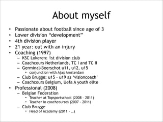 About myself 
• Passionate about football since age of 3 
• Lower division “development” 
• 4th division player 
• 21 year: out with an injury 
• Coaching (1997) 
– KSC Lokeren: 1st division club 
– Coachcours Netherlands, TC I and TC II 
– Germinal-Beerschot u11, u12, u15 
• conjunction with Ajax Amsterdam 
– Club Brugge: u15 – u19 as ‘visioncoach’ 
– Coachcours Belgium, Uefa A youth elite 
• Professional (2008) 
– Belgian Federation 
• Teacher at Topsportschool (2008 – 2011) 
• Teacher in coachcourses (2007 – 2011) 
– Club Brugge 
• Head of Academy (2011 - …) 
 