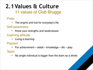 2.1 Values & Culture 
Pride! 
11 values of Club Brugge 
• The engine and fuel for everyday’s life! 
Self-awareness! 
• Know your strengths and weaknesses! 
Learning attitude! 
• Living is learning! 
Passion! 
• For achievement – detail – knowledge – life – play! 
Team! 
• No single individual is bigger than the team as a whole! 
 