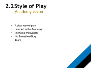 2.2 Style of Play 
! 
Academy vision 
! 
• A clear way of play! 
• Learned in the Academy! 
• Intrinsical motivation! 
• No Sweat No Glory! 
• Team 
 