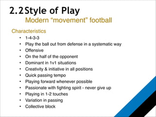 2.2 Style of Play 
Modern “movement” football 
Characteristics! 
• 1-4-3-3! 
• Play the ball out from defense in a systematic way! 
• Offensive! 
• On the half of the opponent! 
• Dominant in 1v1 situations! 
• Creativity & initiative in all positions! ! 
• Quick passing tempo! 
• Playing forward whenever possible! 
• Passionate with fighting spirit - never give up! 
• Playing in 1-2 touches! 
• Variation in passing! 
• Collective block! 
 