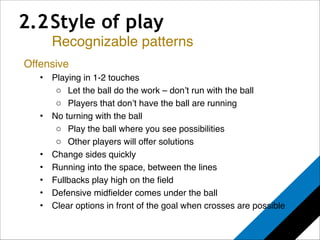 2.2 Style of play 
Recognizable patterns 
Offensive! 
• Playing in 1-2 touches! 
o Let the ball do the work – don’t run with the ball! 
o Players that don’t have the ball are running! 
• No turning with the ball! 
o Play the ball where you see possibilities! 
o Other players will offer solutions! 
• Change sides quickly! 
• Running into the space, between the lines! 
• Fullbacks play high on the field! 
• Defensive midfielder comes under the ball! 
• Clear options in front of the goal when crosses are possible! 
! 
! 
 