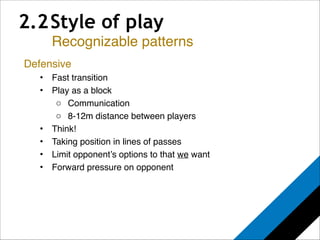 2.2 Style of play 
Recognizable patterns 
Defensive! 
• Fast transition! 
• Play as a block! 
o Communication! 
o 8-12m distance between players! 
• Think!! 
• Taking position in lines of passes! 
• Limit opponent’s options to that we want! 
• Forward pressure on opponent! 
 