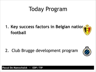 Today Program 
1. Key success factors in Belgian national 
football 
! 
! 
2. Club Brugge development program 
Pascal De Maesschalck - EDP / TIP 
 