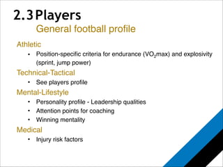 2.3 Players 
General football profile 
Athletic! 
• Position-specific criteria for endurance (VO2max) and explosivity 
(sprint, jump power)! 
Technical-Tactical! 
• See players profile! 
Mental-Lifestyle! 
• Personality profile - Leadership qualities ! 
• Attention points for coaching! 
• Winning mentality! 
Medical! 
• Injury risk factors! 
! 
 