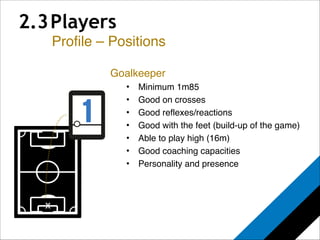 2.3 Players 
Profile – Positions 
x 
Goalkeeper! 
• Minimum 1m85! 
• Good on crosses! 
• Good reflexes/reactions! 
• Good with the feet (build-up of the game)! 
• Able to play high (16m)! 
• Good coaching capacities! 
• Personality and presence 
 