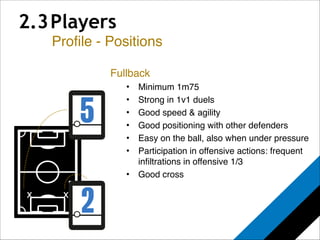 2.3 Players 
Profile - Positions 
x 
Fullback! 
• Minimum 1m75! 
• Strong in 1v1 duels! 
• Good speed & agility! 
• Good positioning with other defenders! 
• Easy on the ball, also when under pressure! 
• Participation in offensive actions: frequent 
infiltrations in offensive 1/3! 
• Good cross 
x 
 