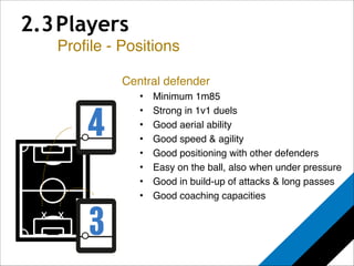 2.3 Players 
Profile - Positions 
x 
Central defender! 
• Minimum 1m85! 
• Strong in 1v1 duels! 
• Good aerial ability! 
• Good speed & agility! 
• Good positioning with other defenders! 
• Easy on the ball, also when under pressure! 
• Good in build-up of attacks & long passes! 
• Good coaching capacities! 
x 
 