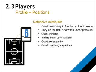 2.3 Players 
Profile – Positions 
x 
Defensive midfielder! 
• Good positioning in function of team balance! 
• Easy on the ball, also when under pressure! 
• Quick thinking! 
• Initiate build-up of attacks! 
• Good aerial ability! 
• Good coaching capacities 
 