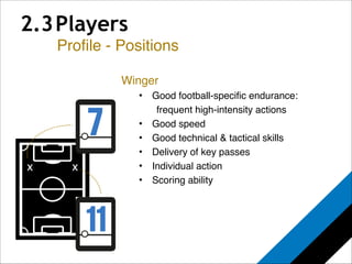 2.3 Players 
Profile - Positions 
x 
Winger! 
• Good football-specific endurance: ! 
! frequent high-intensity actions! 
• Good speed! 
• Good technical & tactical skills! 
• Delivery of key passes! 
• Individual action! 
• Scoring ability 
x 
 