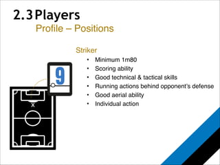 2.3 Players 
Profile – Positions 
x 
Striker! 
• Minimum 1m80! 
• Scoring ability! 
• Good technical & tactical skills! 
• Running actions behind opponent’s defense! 
• Good aerial ability! 
• Individual action 
 