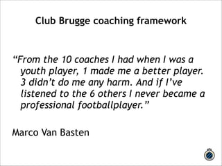Club Brugge coaching framework 
! 
“From the 10 coaches I had when I was a 
youth player, 1 made me a better player. 
3 didn’t do me any harm. And if I’ve 
listened to the 6 others I never became a 
professional footballplayer.” 
! 
Marco Van Basten 
 
