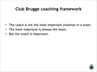 Club Brugge coaching framework 
! 
• The coach is not the most important (wo)man in a team. 
• The most important is always the team. 
• But the coach is important. 
 