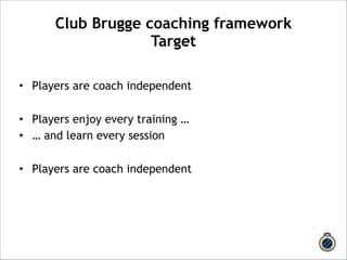 Club Brugge coaching framework 
Target 
! 
• Players are coach independent 
! 
• Players enjoy every training … 
• … and learn every session 
! 
• Players are coach independent 
 
