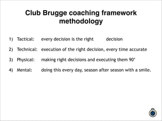 Club Brugge coaching framework 
methodology 
1) Tactical: every decision is the right decision 
! 
2) Technical: execution of the right decision, every time accurate 
! 
3) Physical: making right decisions and executing them 90’ 
! 
4) Mental: doing this every day, season after season with a smile. 
 