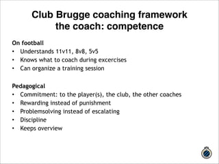 Club Brugge coaching framework 
the coach: competence 
On football 
• Understands 11v11, 8v8, 5v5 
• Knows what to coach during excercises 
• Can organize a training session 
! 
Pedagogical 
• Commitment: to the player(s), the club, the other coaches 
• Rewarding instead of punishment 
• Problemsolving instead of escalating 
• Discipline 
• Keeps overview 
 