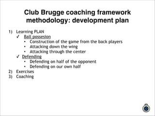 Club Brugge coaching framework 
methodology: development plan 
1) Learning PLAN 
✓ Ball possesion 
• Construction of the game from the back players 
• Attacking down the wing 
• Attacking through the center 
✓ Defending 
• Defending on half of the opponent 
• Defending on our own half 
2) Exercises 
3) Coaching 
 