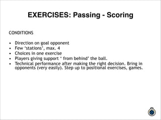 CONDITIONS 
! 
• Direction on goal opponent 
• Few ‘stations’, max. 4 
• Choices in one exercise 
• Players giving support ‘ from behind’ the ball. 
• Technical performance after making the right decision. Bring in 
opponents (very easily). Step up to positional exercises, games. 
!!! 
EXERCISES: Passing - Scoring 
 