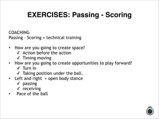 COACHING 
Passing – Scoring = technical training 
!• 
How are you going to create space? 
✓ Action before the action 
✓ Timing moving 
• How are you going to create opportunities to play forward? 
✓ Turn in 
✓ Taking position under the ball. 
• Left and right = open body stance 
✓ passing 
✓ receiving 
• Pace of the ball 
!! 
EXERCISES: Passing - Scoring 
 