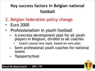 Key success factors in Belgian national 
football 
3. Belgian federation policy change 
• Euro 2000 
• Professionalism in youth football 
– A concrete development plan for all youth 
players in Belgium, divided to all coaches 
• Coach course new style, based on new plan 
– Semi professional youth coaches for national 
teams 
– Topsportschool 
Pascal De Maesschalck - EDP / TIP 
 