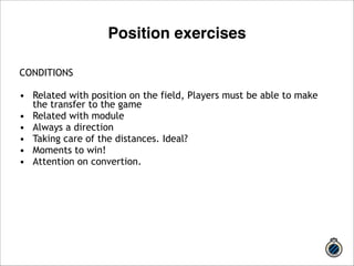 CONDITIONS 
! 
• Related with position on the field, Players must be able to make 
the transfer to the game 
• Related with module 
• Always a direction 
• Taking care of the distances. Ideal? 
• Moments to win! 
• Attention on convertion. 
! 
!! 
Position exercises 
 