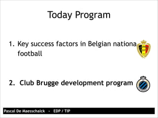 Today Program 
1. Key success factors in Belgian national 
football 
! 
! 
2. Club Brugge development program 
Pascal De Maesschalck - EDP / TIP 
 