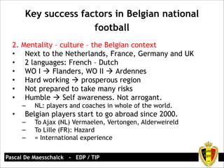 Key success factors in Belgian national 
football 
2. Mentality – culture – the Belgian context 
• Next to the Netherlands, France, Germany and UK 
• 2 languages: French – Dutch 
• WO I ! Flanders, WO II ! Ardennes 
• Hard working ! prosperous region 
• Not prepared to take many risks 
• Humble ! Self awareness. Not arrogant. 
– NL: players and coaches in whole of the world. 
• Belgian players start to go abroad since 2000. 
– To Ajax (NL) Vermaelen, Vertongen, Alderweireld 
– To Lille (FR): Hazard 
– = International experience 
Pascal De Maesschalck - EDP / TIP 
 
