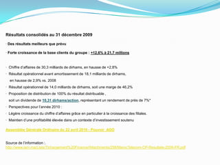 Résultats consolidés au 31 décembre 2009· Des résultats meilleurs que prévu· Forte croissance de la base clients du groupe : +12,6% à 21,7 millions·  Chiffre d’affaires de 30,3 milliards de dirhams, en hausse de +2,8%·  Résultat opérationnel avant amortissement de 18,1 milliards de dirhams,    en hausse de 2,9% vs. 2008·  Résultat opérationnel de 14,0 milliards de dirhams, soit une marge de 46,2%·  Proposition de distribution de 100% du résultat distribuable ,   soit un dividende de 10,31 dirhams/action, représentant un rendement de près de 7%*·  Perspectives pour l’année 2010 :·  Légère croissance du chiffre d’affaires grâce en particulier à la croissance des filiales.·  Maintien d’une profitabilité élevée dans un contexte d’investissement soutenuAssemblée Générale Ordinaire du 22 avril 2010 - Pouvoir_AGOSource de l’information :.http://www.iam.ma/Lists/Tlchargement%20Finance/Attachments/258/MarocTelecom-CP-Resultats-2009-FR.pdf