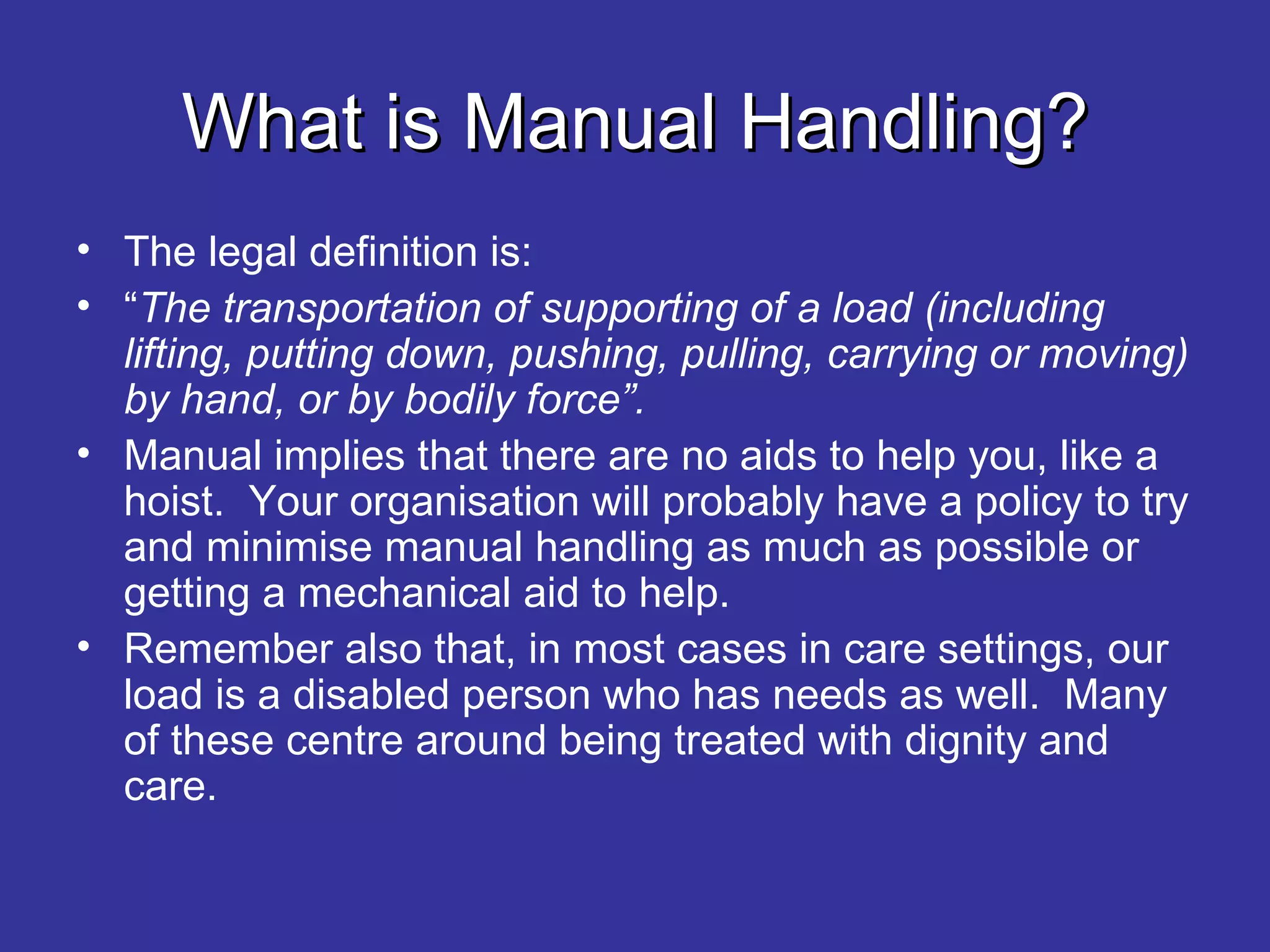 What is Manual Handling? The legal definition is: “ The transportation of supporting of a load (including lifting, putting down, pushing, pulling, carrying or moving) by hand, or by bodily force”. Manual implies that there are no aids to help you, like a hoist.  Your organisation will probably have a policy to try and minimise manual handling as much as possible or getting a mechanical aid to help. Remember also that, in most cases in care settings, our load is a disabled person who has needs as well.  Many of these centre around being treated with dignity and care.  