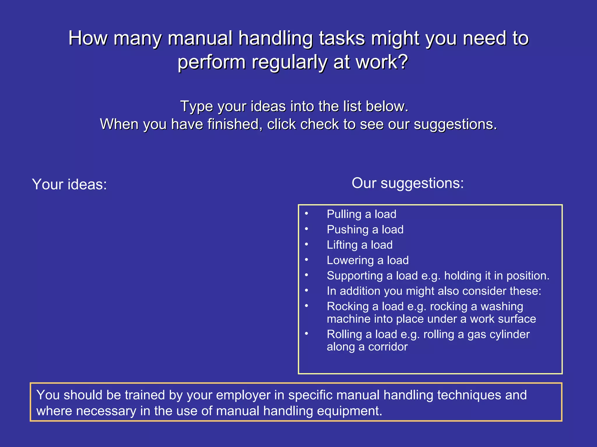 How many manual handling tasks might you need to perform regularly at work?  Type your ideas into the list below.  When you have finished, click check to see our suggestions. Pulling a load Pushing a load Lifting a load Lowering a load Supporting a load e.g. holding it in position. In addition you might also consider these: Rocking a load e.g. rocking a washing machine into place under a work surface Rolling a load e.g. rolling a gas cylinder along a corridor  Our suggestions: Your ideas: You should be trained by your employer in specific manual handling techniques and where necessary in the use of manual handling equipment.   