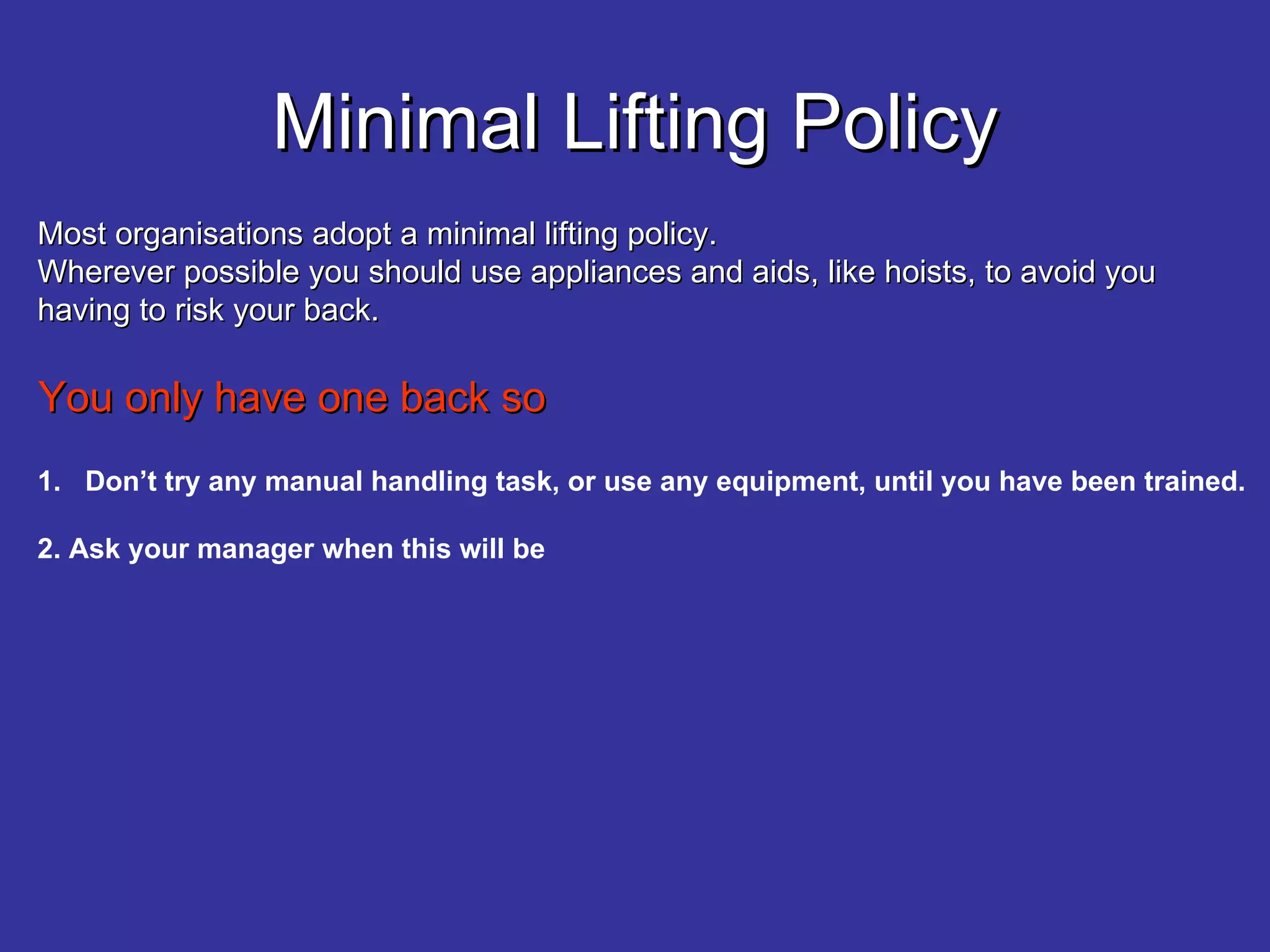 Minimal Lifting Policy Most organisations adopt a minimal lifting policy. Wherever possible you should use appliances and aids, like hoists, to avoid you having to risk your back. You only have one back so Don’t try any manual handling task, or use any equipment, until you have been trained. 2. Ask your manager when this will be 