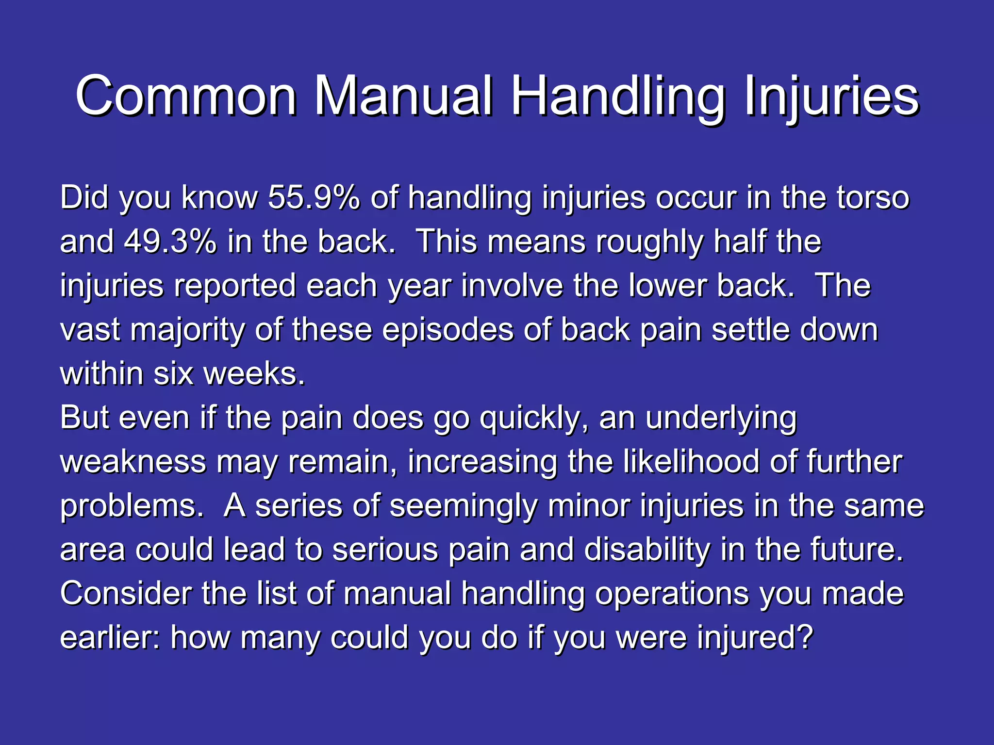 Common Manual Handling Injuries Did you know 55.9% of handling injuries occur in the torso and 49.3% in the back.  This means roughly half the injuries reported each year involve the lower back.  The vast majority of these episodes of back pain settle down within six weeks.  But even if the pain does go quickly, an underlying weakness may remain, increasing the likelihood of further problems.  A series of seemingly minor injuries in the same area could lead to serious pain and disability in the future. Consider the list of manual handling operations you made earlier: how many could you do if you were injured? 