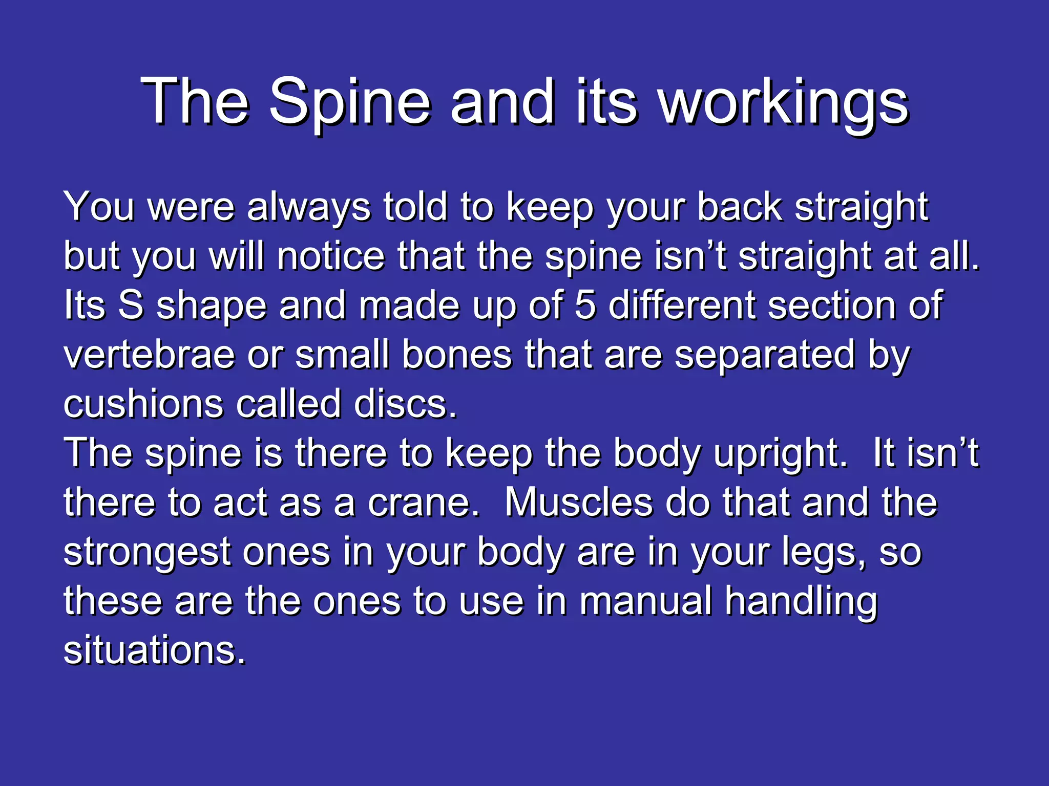 The Spine and its workings You were always told to keep your back straight but you will notice that the spine isn’t straight at all.  Its S shape and made up of 5 different section of vertebrae or small bones that are separated by cushions called discs. The spine is there to keep the body upright.  It isn’t there to act as a crane.  Muscles do that and the strongest ones in your body are in your legs, so these are the ones to use in manual handling situations.   