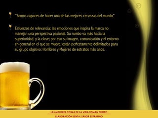 “Somos capaces de hacer una de las mejores cervezas del mundo”

Esfuerzos de relevancia: las emociones que inspira la marca no
manejan una perspectiva pasional. Su rumbo va más hacia la
superioridad, y la clase; por eso su imagen, comunicación y el entorno
en general en el que se mueve, están perfectamente delimitados para
su grupo objetivo: Hombres y Mujeres de estratos más altos.




                        LAS MEJORES COSAS DE LA VIDA TOMAN TIEMPO
                           ELABORACIÓN LENTA: SABOR EXTRAFINO
 