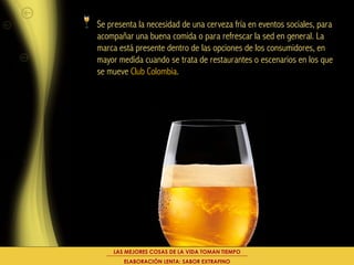 Se presenta la necesidad de una cerveza fría en eventos sociales, para
acompañar una buena comida o para refrescar la sed en general. La
marca está presente dentro de las opciones de los consumidores, en
mayor medida cuando se trata de restaurantes o escenarios en los que
se mueve Club Colombia.




    LAS MEJORES COSAS DE LA VIDA TOMAN TIEMPO
       ELABORACIÓN LENTA: SABOR EXTRAFINO
 