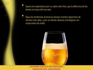 Supera las expectativas por su sabor extra fino, que la diferencia de las
demás cervezas del mercado.

Sigue las tendencias al tomarse siempre eventos deportivos de
estratos más altos, y por sus demás alianzas estratégicas con
restaurantes de moda.




     LAS MEJORES COSAS DE LA VIDA TOMAN TIEMPO
        ELABORACIÓN LENTA: SABOR EXTRAFINO
 